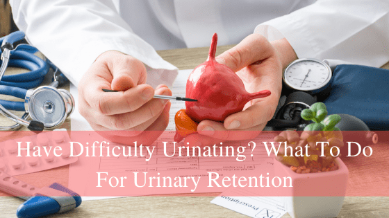 Have Difficulty Urinating? What To Do For Urinary Retention